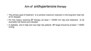 Aim of antihypertensive therapy
• The primary goal of treatment is to achieve maximum reduction in the long-term total risk
of CV disease
• For this reason lowering BP therapy (at least < 140/90 mm Hg) and treatment of all
reversible risk factors are indicated
• In diabetes and in high and very high risk patients BP target should be at least < 130/80
mmHg
 