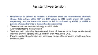 Resistant hypertension
 Hypertension is defined as resistant to treatment when the recommended treatment
strategy fails to lower office SBP and DBP values to <140 mmHg and/or <90 mmHg,
respectively, and the inadequate control of BP is confirmed by ABPM or HBPM in
patients whose adherence to therapy has been confirmed
 The recommended treatment strategy should include
- Appropriate lifestyle measures and
- Treatment with optimal or best-tolerated doses of three or more drugs, which should
include a diuretic, typically an ACE inhibitor or an ARB, and a CCB.
- Pseudo-resistant hypertension and secondary causes of hypertension should also have
been excluded
 