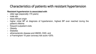Characteristics of patients with resistant hypertension
Resistant hypertension is associated with
- older age (especially >75 years)
- male sex
- black African origin
- higher initial BP at diagnosis of hypertension, highest BP ever reached during the
patient’s lifetime
- frequent outpatient visits
- Obesity
- Diabetes
- atherosclerotic disease and HMOD, CKD, and
- a Framingham 10 year coronary risk score >20%
 