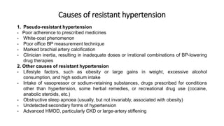 Causes of resistant hypertension
1. Pseudo-resistant hypertension
- Poor adherence to prescribed medicines
- White-coat phenomenon
- Poor office BP measurement technique
- Marked brachial artery calcification
- Clinician inertia, resulting in inadequate doses or irrational combinations of BP-lowering
drug therapies
2. Other causes of resistant hypertension
- Lifestyle factors, such as obesity or large gains in weight, excessive alcohol
consumption, and high sodium intake
- Intake of vasopressor or sodium-retaining substances, drugs prescribed for conditions
other than hypertension, some herbal remedies, or recreational drug use (cocaine,
anabolic steroids, etc.)
- Obstructive sleep apnoea (usually, but not invariably, associated with obesity)
- Undetected secondary forms of hypertension
- Advanced HMOD, particularly CKD or large-artery stiffening
 