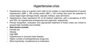 Hypertensive crisis
 Hypertensive crisis is a generic term refer to the sudden or rapid development of severe
hypertension (SBP > 180 mmHg and/or DBP > 120 mmHg) that have the potential to
cause target organ damage (heart, vascular, kidneys, eyes and brain)
 Hypertensive crises represents 3% of all medical urgencies, with a prevalence of 24%
and 76%, for hypertensive emergencies and urgencies, respectively
 Prompt recognition, evaluation and appropriate treatment of these crises are critical to
prevent high morbidity and mortality
 Risk factors include:
- Female sex
- Obesity
- High BMI
- Hypertensive or coronary heart disease
- Higher number of antihypertensive drugs and,
- Most importantly, nonadherence to medication
 