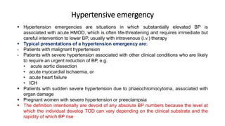 Hypertensive emergency
 Hypertension emergencies are situations in which substantially elevated BP is
associated with acute HMOD, which is often life-threatening and requires immediate but
careful intervention to lower BP, usually with intravenous (i.v.) therapy
 Typical presentations of a hypertension emergency are:
- Patients with malignant hypertension
- Patients with severe hypertension associated with other clinical conditions who are likely
to require an urgent reduction of BP, e.g.
• acute aortic dissection
• acute myocardial ischaemia, or
• acute heart failure
• ICH
 Patients with sudden severe hypertension due to phaeochromocytoma, associated with
organ damage
 Pregnant women with severe hypertension or preeclampsia
 The definition intentionally are devoid of any absolute BP numbers because the level at
which the individual develop TOD can vary depending on the clinical substrate and the
rapidity of which BP rise
 