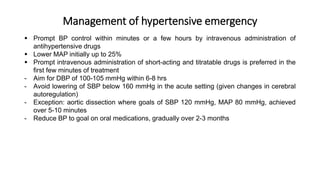 Management of hypertensive emergency
 Prompt BP control within minutes or a few hours by intravenous administration of
antihypertensive drugs
 Lower MAP initially up to 25%
 Prompt intravenous administration of short-acting and titratable drugs is preferred in the
first few minutes of treatment
- Aim for DBP of 100-105 mmHg within 6-8 hrs
- Avoid lowering of SBP below 160 mmHg in the acute setting (given changes in cerebral
autoregulation)
- Exception: aortic dissection where goals of SBP 120 mmHg, MAP 80 mmHg, achieved
over 5-10 minutes
- Reduce BP to goal on oral medications, gradually over 2-3 months
 