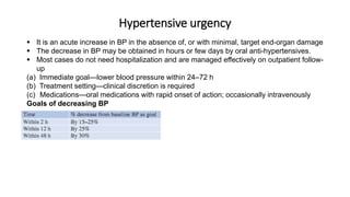 Hypertensive urgency
 It is an acute increase in BP in the absence of, or with minimal, target end-organ damage
 The decrease in BP may be obtained in hours or few days by oral anti-hypertensives.
 Most cases do not need hospitalization and are managed effectively on outpatient follow-
up
(a) Immediate goal—lower blood pressure within 24–72 h
(b) Treatment setting—clinical discretion is required
(c) Medications—oral medications with rapid onset of action; occasionally intravenously
Goals of decreasing BP
 
