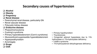 Secondary causes of hypertension
 Alcohol
 Obesity
 Pregnancy
 Renal disease
• Parenchymal renal disease, particularly GN
• Renal vascular disease
• Polycystic kidney disease
 Endocrine disease
• Phaeochromocytoma
• Cushing’s syndrome
• Primary hyperaldosteronism (Conn’s syndrome)
• Glucocorticoid-suppressible hyperaldosteronism
• Hyperparathyroidism
• Acromegaly
 Drugs
 COA
• Primary hypothyroidism
• Thyrotoxicosis
• Congenital adrenal hyperplasia due to 11ß-
hydroxylase or 17a-hydroxylase deficiency
• Liddle’s syndrome
• 11ß-hydroxysteroid dehydrogenase deficiency
 