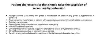 Patient characteristics that should raise the suspicion of
secondary hypertension
 Younger patients (<40 years) with grade 2 hypertension or onset of any grade of hypertension in
childhood
 Acute worsening hypertension in patients with previously documented chronically stable normotension
 Resistant hypertension
 Severe (grade 3) hypertension or a hypertension emergency
 Presence of extensive HMOD
 Clinical or biochemical features suggestive of endocrine causes of hypertension or CKD
 Clinical features suggestive of obstructive sleep apnoea
 Symptoms suggestive of phaeochromocytoma or family history of phaeochromocytoma
 