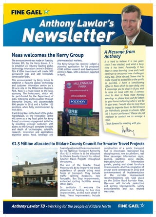 Anthony Lawlor’s

Newsletter
Naas welcomes the Kerry Group
The announcement was made on Tuesday,
October 9th, by the Kerry Group. It is
to establish an industry leading global
technology innovation centre in Ireland.
This €100m investment will create 900
permanent jobs and 400 immediate
construction jobs.
This announcement by Kerry Group to
establish a flagship global technology
and customer innovation centre on a
28 acre site in the Millennium Business
Park, Naas is a huge boast to the local
economy. The investment, which will
be part-funded by the Department of
Jobs, Enterprise and Innovation through
Enterprise Ireland, will accommodate
800 people in 2015 and a further 100
positions when fully commissioned by
mid-2016.
It will bring Naas to the heart of the global
marketplace, as the innovation centre
will serve as a key focal point for Kerry
Group’s customer engagement activities
by providing strategic customers with
access to the Group’s complete breadth
and depth of technologies, scientific
research, innovation and applications
expertise across food, beverage and

pharmaceutical markets.
The Kerry Group has recently lodged a
planning application for its proposed
€100 million research and development
centre in Naas, with a decision expected
in April.

A Message from
Anthony
It is hard to believe it is two years
since I was elected, and what a busy
time it has been! Personally it has
been a steep learning curve and I will
continue to encounter new challenges
every day. Since elected I have tried to
make myself as accessible to the public
as possible. I have a constituency
office in Naas which is open daily, and
I encourage you to drop in if you wish
to raise an issue with me. I canvass
door to door in Naas most Monday
evenings so please look out for letters
to your home indicating when I will be
in your area. I would also be more than
happy to organise tours to Dáil Éireann
for individuals, groups or schools. After
all it is your parliament! Please do not
hesitate to contact me to arrange a
tour.
I look forward to meeting with you.

€2.5 Million allocated to Kildare County Council for Smarter Travel Projects
I warmly welcomed the announcement
by the National Transport Authority
that €2.5 million is to be allocated
to Kildare County Council to rollout
Smarter Travel Projects throughout
the county.
The aim of the Smarter Travel
Projects will be to improve the travel
experience of people using most
forms of transport. They include
traffic calming measures, new
footpaths, Bus Stop improvements,
enhanced cycling facilities among
other plans.
In particular I welcome the
allocation of funding for bus stop
improvements, on the main street in
Naas. These improvements include

construction of a public transport
hub to encompass redesigned bus
stopping areas, new bus shelters, real
time passenger information signs,
seating, planting, cycle stands,
transport/tourism
information
panels, paving and street furniture
improvements. Also the completion of
design work commenced in 2012 and
commencement of implementation
of the corridor improvement
recommendations will take place
on the Sallins Road Corridor Naas.
Measures will include pedestrian
and cycling improvements, safety
enhancements and bus related
measures.

Anthony Lawlor TD - Working for the people of Kildare North

 