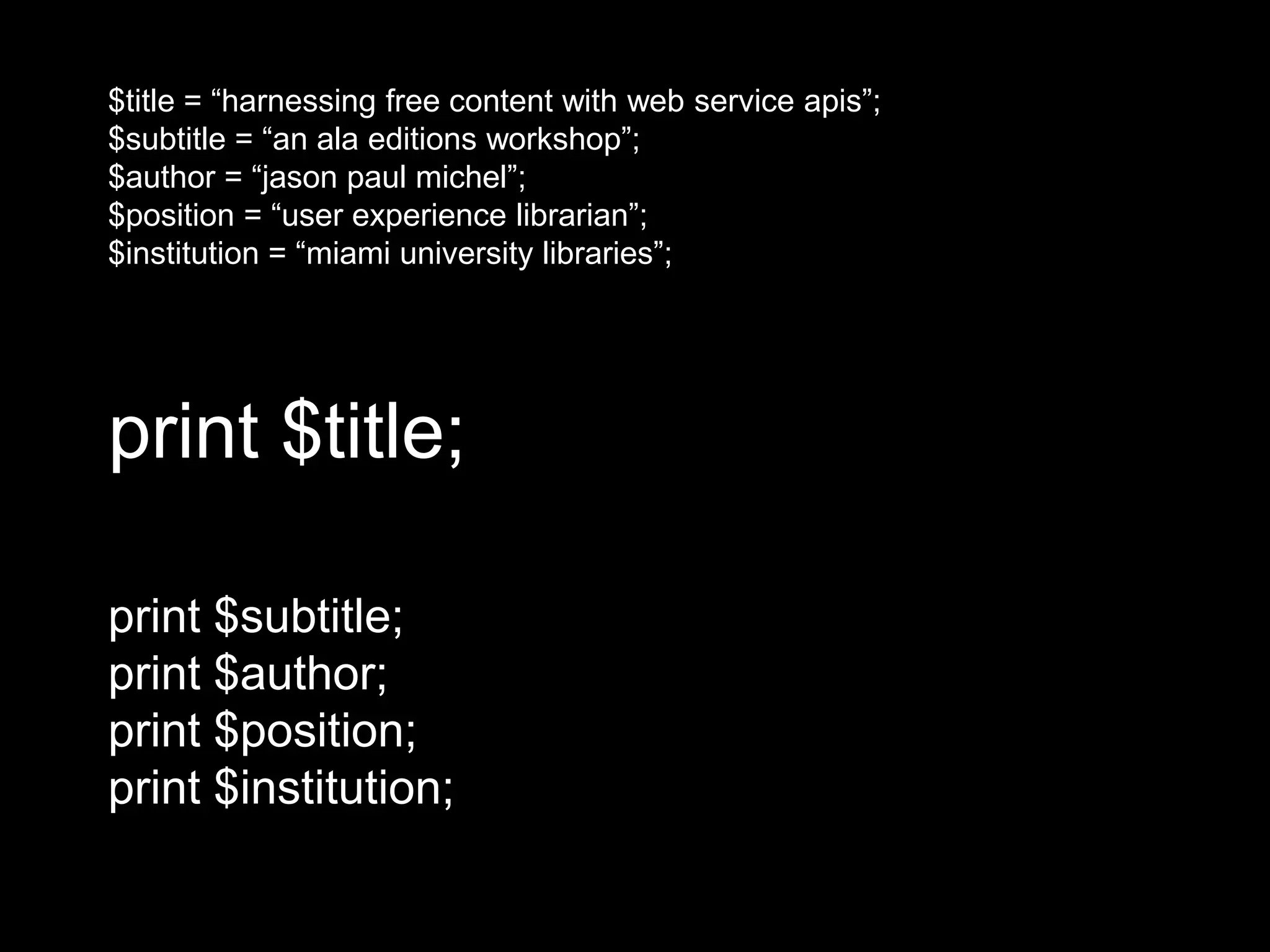 print $title;
print $subtitle;
print $author;
print $position;
print $institution;
$title = “harnessing free content with web service apis”;
$subtitle = “an ala editions workshop”;
$author = “jason paul michel”;
$position = “user experience librarian”;
$institution = “miami university libraries”;
 