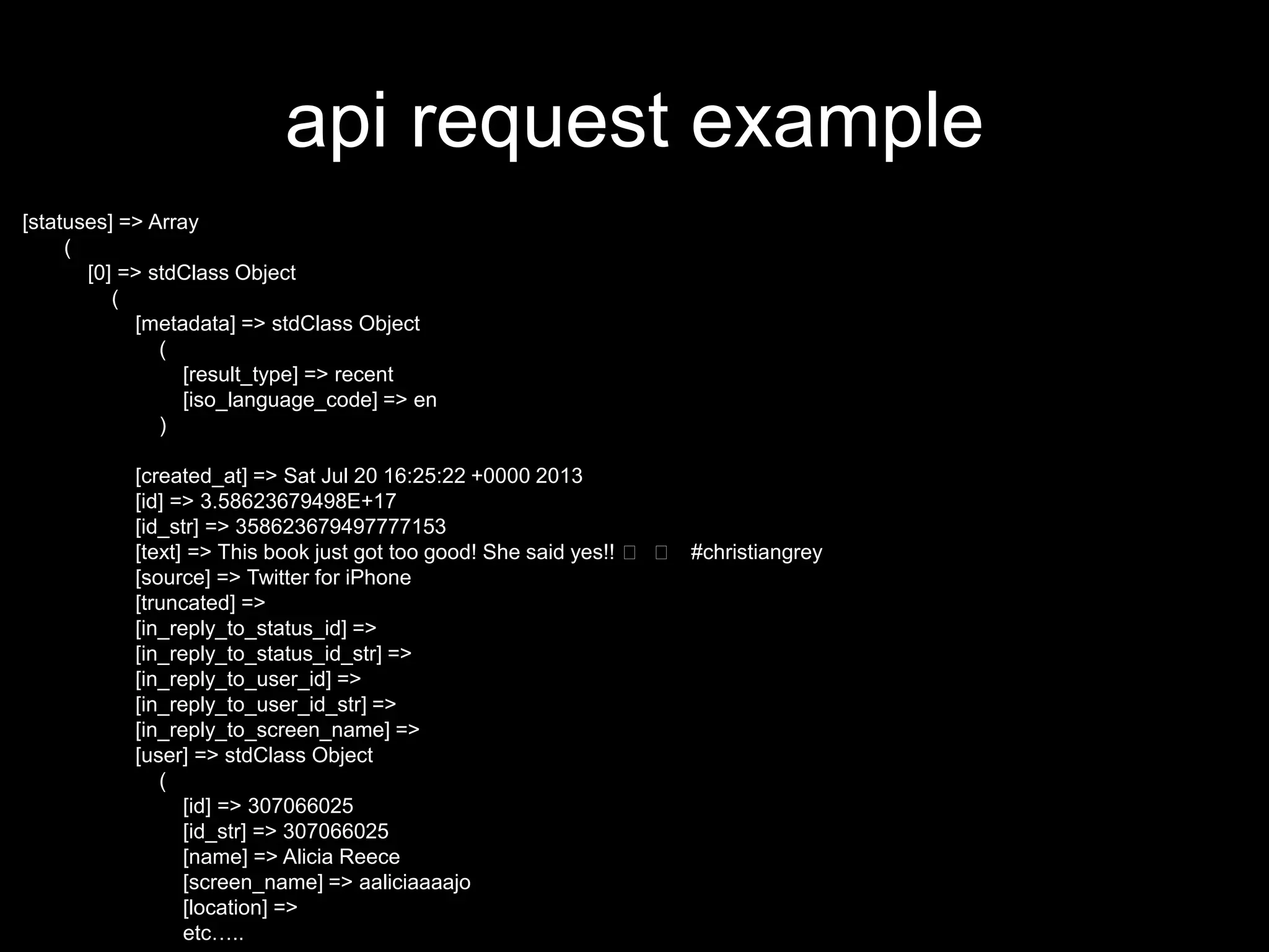api request example
[statuses] => Array
(
[0] => stdClass Object
(
[metadata] => stdClass Object
(
[result_type] => recent
[iso_language_code] => en
)
[created_at] => Sat Jul 20 16:25:22 +0000 2013
[id] => 3.58623679498E+17
[id_str] => 358623679497777153
[text] => This book just got too good! She said yes!! 👏 👏 #christiangrey
[source] => Twitter for iPhone
[truncated] =>
[in_reply_to_status_id] =>
[in_reply_to_status_id_str] =>
[in_reply_to_user_id] =>
[in_reply_to_user_id_str] =>
[in_reply_to_screen_name] =>
[user] => stdClass Object
(
[id] => 307066025
[id_str] => 307066025
[name] => Alicia Reece
[screen_name] => aaliciaaaajo
[location] =>
etc…..
 