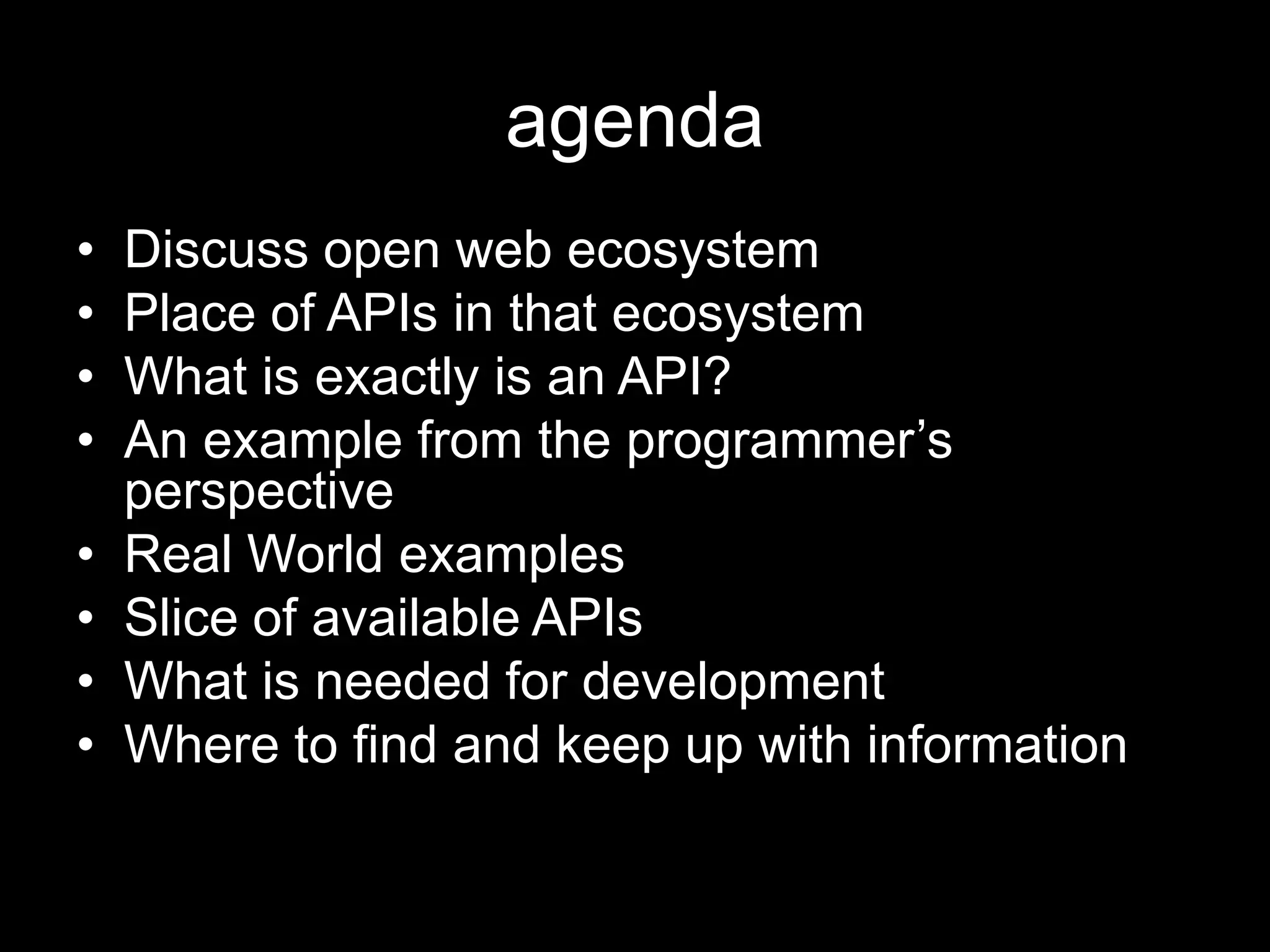 agenda
• Discuss open web ecosystem
• Place of APIs in that ecosystem
• What is exactly is an API?
• An example from the programmer’s
perspective
• Real World examples
• Slice of available APIs
• What is needed for development
• Where to find and keep up with information
 