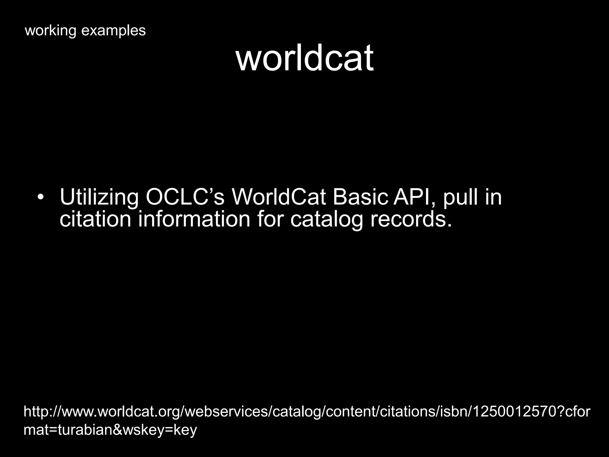 worldcat
• Utilizing OCLC’s WorldCat Basic API, pull in
citation information for catalog records.
http://www.worldcat.org/webservices/catalog/content/citations/isbn/1250012570?cfor
mat=turabian&wskey=key
working examples
 