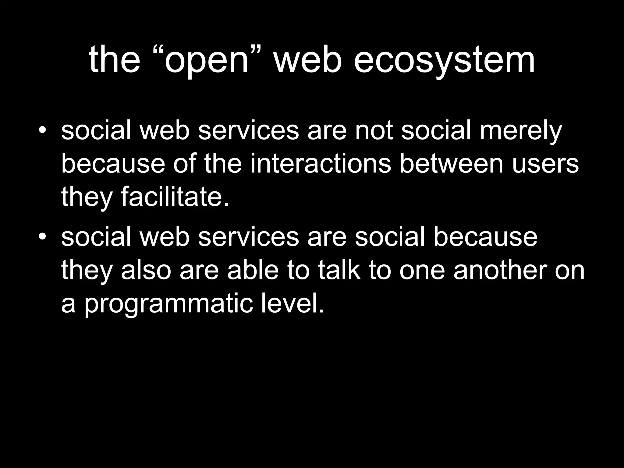 the “open” web ecosystem
• social web services are not social merely
because of the interactions between users
they facilitate.
• social web services are social because
they also are able to talk to one another on
a programmatic level.
 
