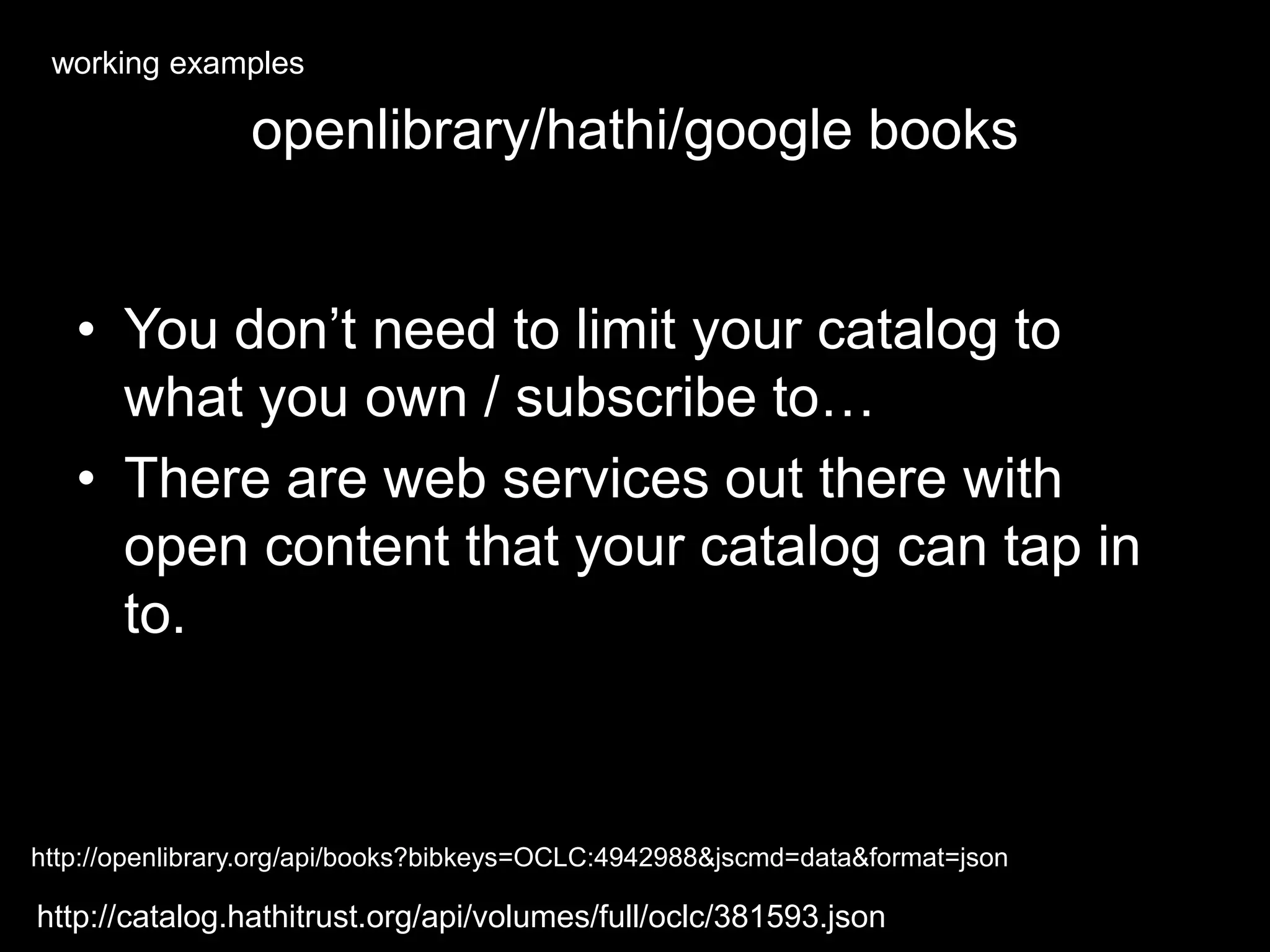 openlibrary/hathi/google books
• You don’t need to limit your catalog to
what you own / subscribe to…
• There are web services out there with
open content that your catalog can tap in
to.
http://openlibrary.org/api/books?bibkeys=OCLC:4942988&jscmd=data&format=json
http://catalog.hathitrust.org/api/volumes/full/oclc/381593.json
working examples
 
