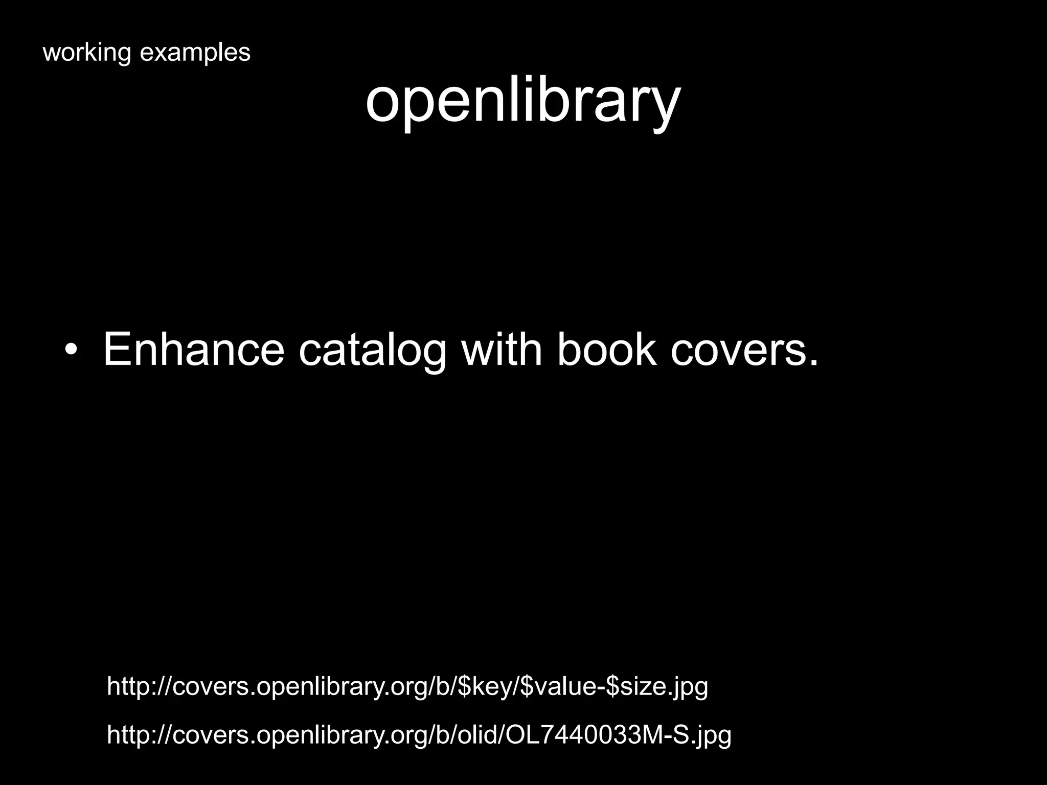 openlibrary
• Enhance catalog with book covers.
http://covers.openlibrary.org/b/olid/OL7440033M-S.jpg
http://covers.openlibrary.org/b/$key/$value-$size.jpg
working examples
 