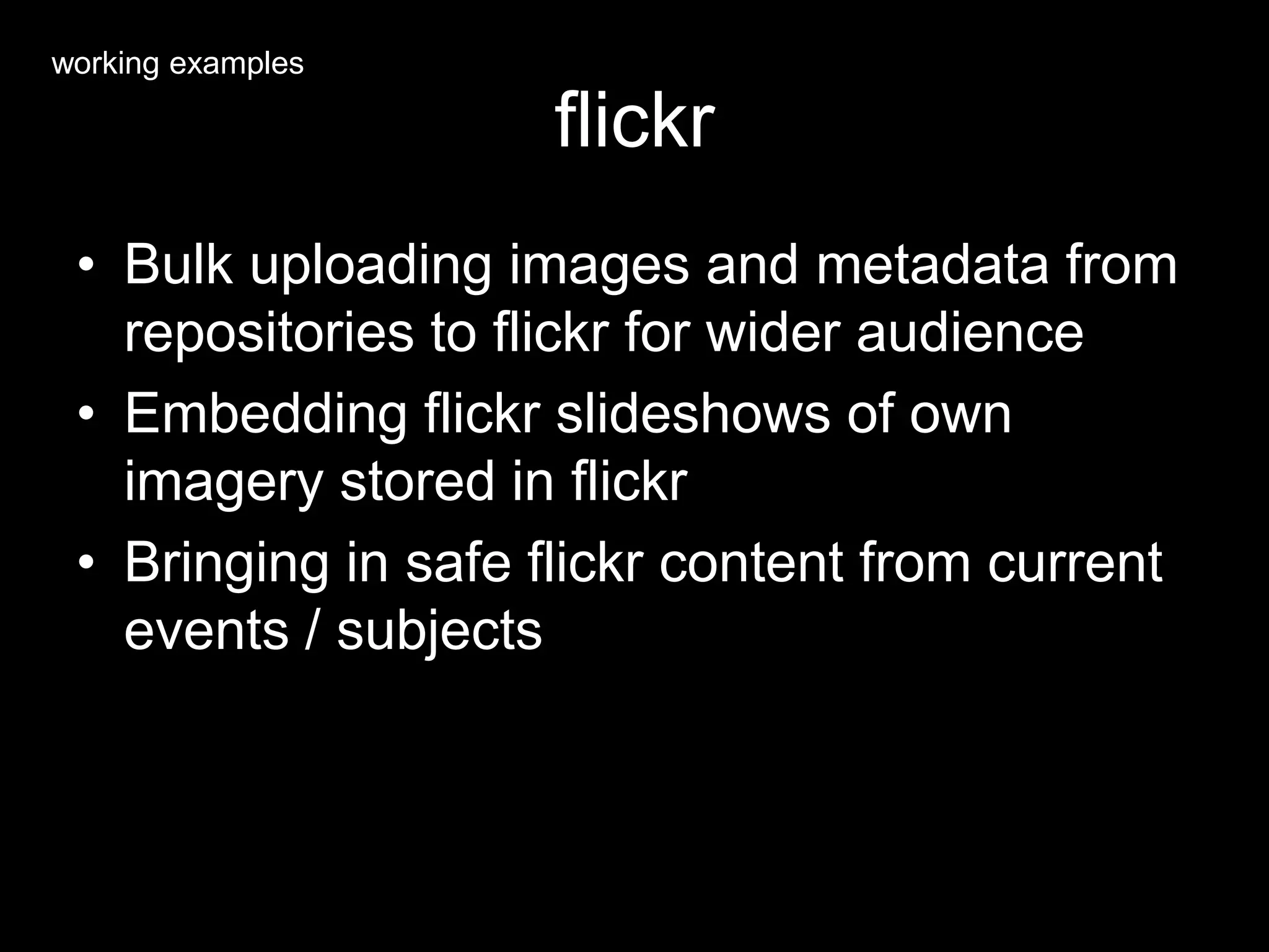 flickr
• Bulk uploading images and metadata from
repositories to flickr for wider audience
• Embedding flickr slideshows of own
imagery stored in flickr
• Bringing in safe flickr content from current
events / subjects
working examples
 