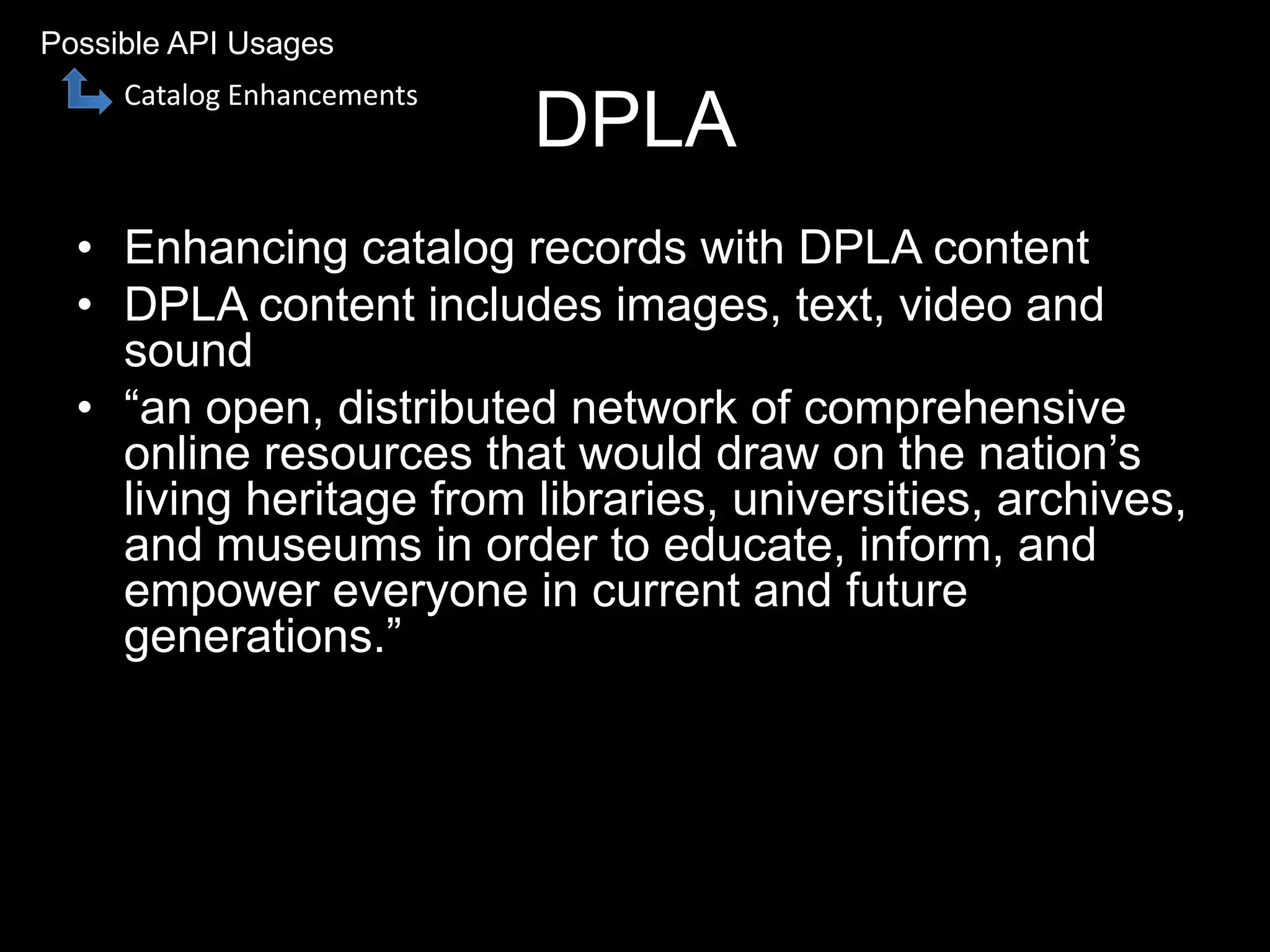 DPLA
• Enhancing catalog records with DPLA content
• DPLA content includes images, text, video and
sound
• “an open, distributed network of comprehensive
online resources that would draw on the nation’s
living heritage from libraries, universities, archives,
and museums in order to educate, inform, and
empower everyone in current and future
generations.”
Possible API Usages
Catalog Enhancements
 