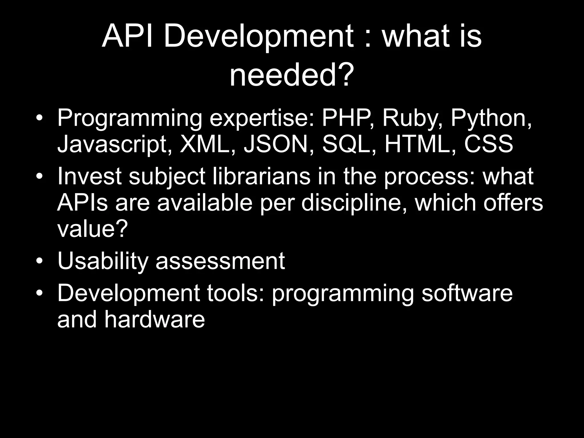 API Development : what is
needed?
• Programming expertise: PHP, Ruby, Python,
Javascript, XML, JSON, SQL, HTML, CSS
• Invest subject librarians in the process: what
APIs are available per discipline, which offers
value?
• Usability assessment
• Development tools: programming software
and hardware
 