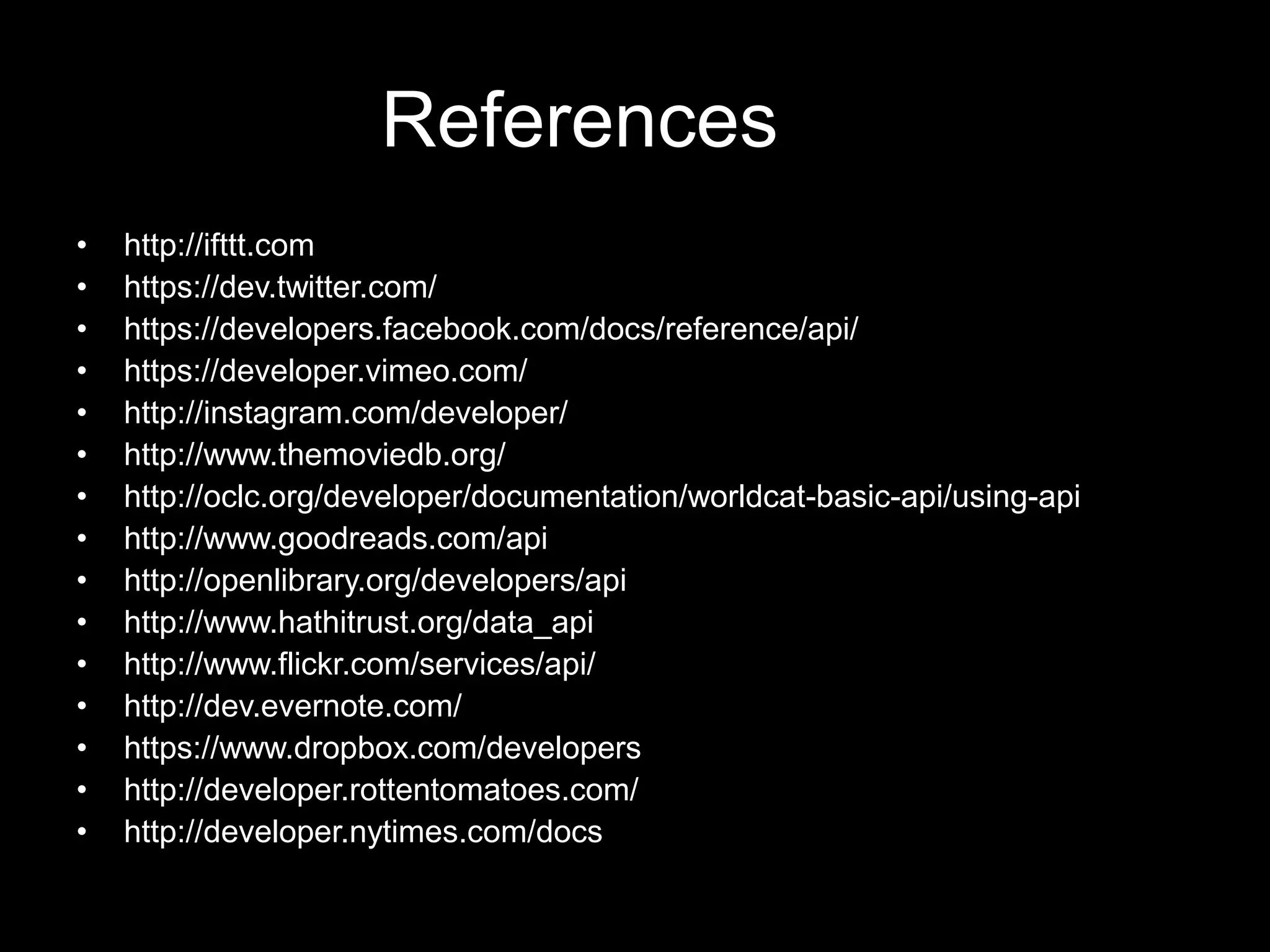 References
• http://ifttt.com
• https://dev.twitter.com/
• https://developers.facebook.com/docs/reference/api/
• https://developer.vimeo.com/
• http://instagram.com/developer/
• http://www.themoviedb.org/
• http://oclc.org/developer/documentation/worldcat-basic-api/using-api
• http://www.goodreads.com/api
• http://openlibrary.org/developers/api
• http://www.hathitrust.org/data_api
• http://www.flickr.com/services/api/
• http://dev.evernote.com/
• https://www.dropbox.com/developers
• http://developer.rottentomatoes.com/
• http://developer.nytimes.com/docs
 