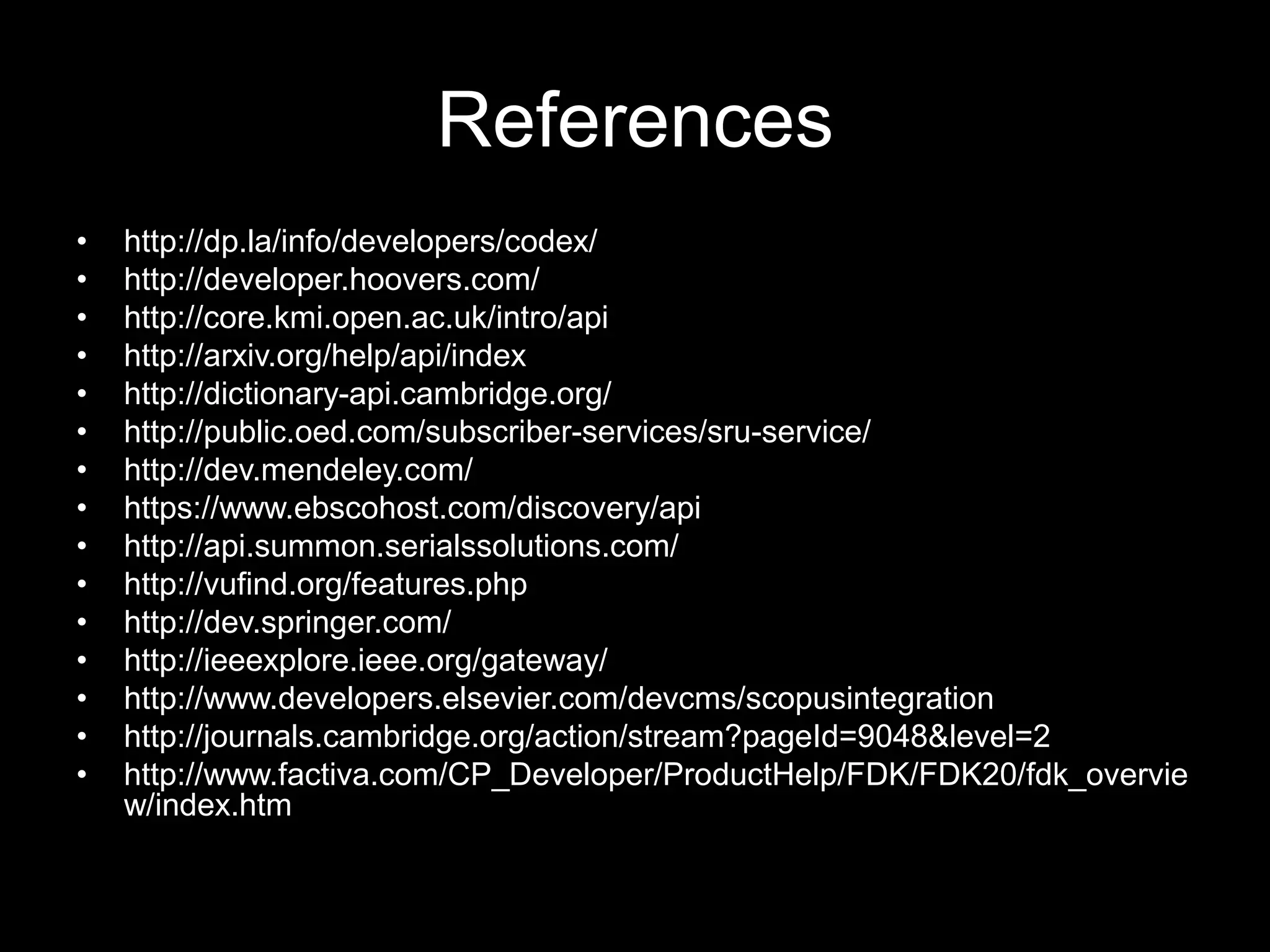 References
• http://dp.la/info/developers/codex/
• http://developer.hoovers.com/
• http://core.kmi.open.ac.uk/intro/api
• http://arxiv.org/help/api/index
• http://dictionary-api.cambridge.org/
• http://public.oed.com/subscriber-services/sru-service/
• http://dev.mendeley.com/
• https://www.ebscohost.com/discovery/api
• http://api.summon.serialssolutions.com/
• http://vufind.org/features.php
• http://dev.springer.com/
• http://ieeexplore.ieee.org/gateway/
• http://www.developers.elsevier.com/devcms/scopusintegration
• http://journals.cambridge.org/action/stream?pageId=9048&level=2
• http://www.factiva.com/CP_Developer/ProductHelp/FDK/FDK20/fdk_overvie
w/index.htm
 