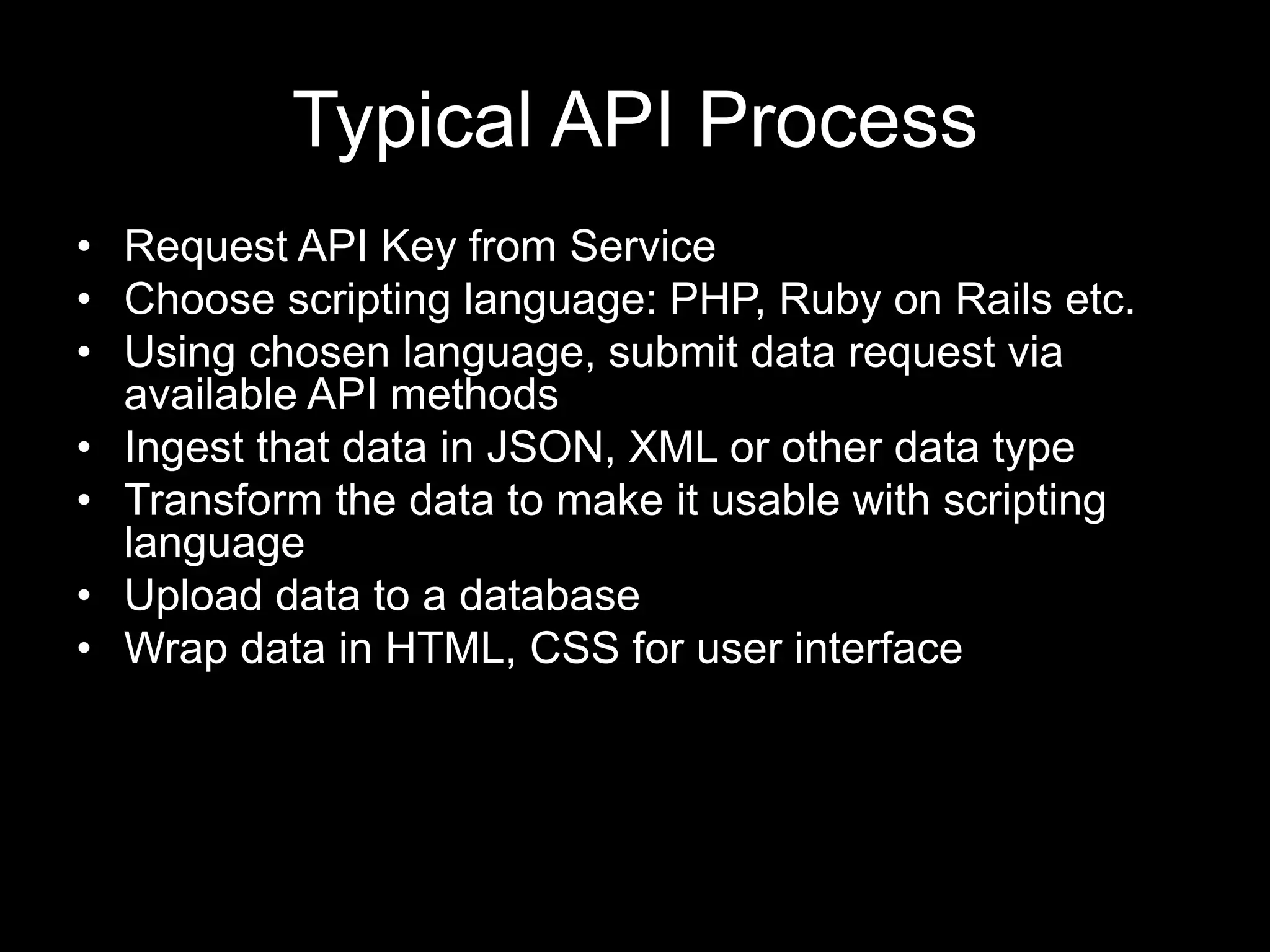 Typical API Process
• Request API Key from Service
• Choose scripting language: PHP, Ruby on Rails etc.
• Using chosen language, submit data request via
available API methods
• Ingest that data in JSON, XML or other data type
• Transform the data to make it usable with scripting
language
• Upload data to a database
• Wrap data in HTML, CSS for user interface
 