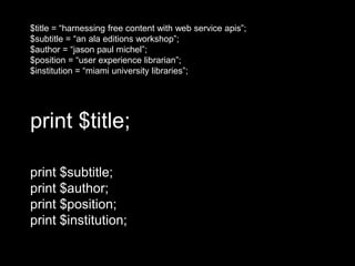 print $title;
print $subtitle;
print $author;
print $position;
print $institution;
$title = “harnessing free content with web service apis”;
$subtitle = “an ala editions workshop”;
$author = “jason paul michel”;
$position = “user experience librarian”;
$institution = “miami university libraries”;
 