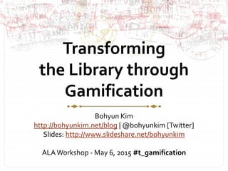 Transforming
the Library through
Gamification
Bohyun Kim
http://bohyunkim.net/blog | @bohyunkim [Twitter]
Slides: http://www.slideshare.net/bohyunkim
ALAWorkshop - May 6, 2015 #t_gamification
 
