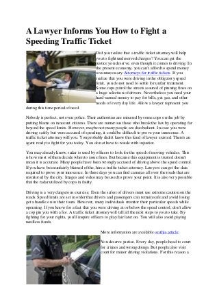 A Lawyer Informs You How to Fight a
Speeding Traffic Ticket
Did you realize that a traffic ticket attorney will help
you to fight undeserved charges? You can get the
justice you deserve, even though it comes to driving. In
the present economy, you can't afford to spend money
on unnecessary Attorneys for traffic tickets. If you
realize that you were driving in the obligatory speed
limit, you do not need to settle for unfair treatment.
Some cops patrol the streets assured of pinning fines on
a huge selection of drivers. Nevertheless you need your
hard-earned money to pay for bills, get gas, and other
needs of every day life. Allow a lawyer represent you
during this time period of need.
Nobody is perfect, not even police. Their authorities are misused by some cops on the job by
putting blame on innocent citizens. There are numerous those who break the law by operating far
beyond the speed limits. However, maybe not many people are disobedient. In case you were
driving safely but were accused of speeding, it could be difficult to prove your innocence. A
traffic ticket attorney will you. You probably didn't know this kind of lawyer existed. There's an
agent ready to fight for you today. You do not have to reside with injustice.
You may already know, radar is used by officers to look for the speed of moving vehicles. This
is how most of them decide when to issue fines. But because this equipment is trusted doesn't
mean it is accurate. Many people have been wrongly accused of driving above the speed control.
If you have been unfairly blamed of the, hire a traffic ticket attorney. Lawyers can get the data
required to prove your innocence. In these days you can find cameras all over the roads that are
monitored by the city. Images and video may be used to prove your point. It is also very possible
that the radar utilized by cops in faulty.
Driving is a very dangerous exercise. Even the safest of drivers must use extreme caution on the
roads. Speed limits are set in order that drivers and passengers can remain safe and avoid losing
get a handle on in their tours. However, many individuals monitor their particular speeds while
operating. If you know for a fact that you were driving at or below the speed control, don't allow
a cop pin you with a fee. A traffic ticket attorney will tell all the next steps to you to take. By
fighting for your rights, you'll inspire officers to play fair later on. You will also avoid paying
needless funds.
More information are available on this article.
You deserve justice. Every day, people head to court
for crimes and wrongdoings. But people also visit
court for minor driving violations. For this reason a
 