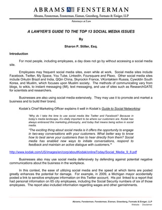 A LAWYER’S GUIDE TO THE TOP 13 SOCIAL MEDIA ISSUES
                                                         By

                                             Sharon P. Stiller, Esq.

Introduction

        For most people, including employees, a day does not go by without accessing a social media
site.

        Employees may frequent social media sites, even while at work. Social media sites include
Facebook, Twitter, My Space, You Tube, LinkedIn, Foursquare and Plaxo. Other social media sites
include Orkutin Brazil and India, QQin China, Skyrockin France, VKontaktein Russia, Cywoldin South
Korea, and Muxlim, which focuses upon Muslim society. The methods of communicating vary from
blogs, to wikis, to instant messaging (IM), text messaging, and use of sites such as ResearchGATE
for scientists and researchers.

      Businesses are also using social media extensively. They may use it to promote and market a
business and to build their brand.

        Kodak’s Chief Marketing Officer explains it well in Kodak’s Guide to Social Networking:

               “Why do I take the time to use social media like Twitter and Facebook? Because in
               today’s media landscape, it’s vitally important to be where our customers are. Kodak has
               always embraced this marketing philosophy, and today that means being active in social
               media.
               “The exciting thing about social media is it offers the opportunity to engage
               in two-way conversations with your customers. What better way to know
               how to best serve your customers than to hear directly from them? Social
               media has enabled new ways to initiate conversations, respond to
               feedback and maintain an active dialogue with customers.”

http://www.kodak.com/US/images/en/corp/aboutKodak/onlineToday/Social_Media_9_8.pdf

    Businesses also may use social media defensively by defending against potential negative
communications about the business in the workplace.

       In this context, the ease of utilizing social media and the speed at which items are posted
greatly enhances the potential for damage. For example, in 2009, a Michigan mayor accidentally
posted a link to sensitive employee information on this Twitter account. His pot linked to a report that
had personal information on 65 city employees, including the Social Security numbers of six of those
employees. The report also included information regarding wages and other garnishments.




                                                   Abrams, Fensterman, Fensterman, Eisman, Greenberg, Formato & Einiger, LLP
                                                                                                         Website ∙ Disclaimer
 