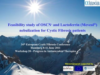 Feasibility study of OSCN- and Lactoferrin (Meveol®)
       nebulization for Cystic Fibrosis patients

                 A company dedicated to orphan drugs
       34th European Cystic Fibrosis Conference
               Hamburg 8-11 June 2011
    Workshop 20 - Progress in Antimicrobial Therapies



                                               Meveol program supported by


                                                       ALAXIA SAS, France
 