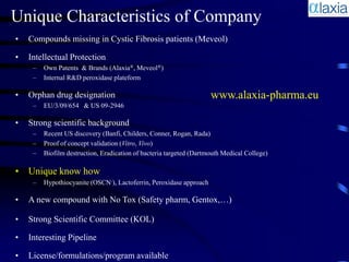 Unique Characteristics of Company
•   Compounds missing in Cystic Fibrosis patients (Meveol)

•   Intellectual Protection
     –   Own Patents & Brands (Alaxia®, Meveol®)
     –   Internal R&D peroxidase plateform

•   Orphan drug designation                                          www.alaxia-pharma.eu
     –   EU/3/09/654 & US 09-2946

•   Strong scientific background
     –   Recent US discovery (Banfi, Childers, Conner, Rogan, Rada)
     –   Proof of concept validation (Vitro, Vivo)
     –   Biofilm destruction, Eradication of bacteria targeted (Dartmouth Medical College)

• Unique know how
     –   Hypothiocyanite (OSCN-), Lactoferrin, Peroxidase approach

•   A new compound with No Tox (Safety pharm, Gentox,…)

•   Strong Scientific Committee (KOL)

•   Interesting Pipeline

•   License/formulations/program available
 