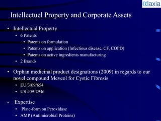 Intellectuel Property and Corporate Assets
• Intellectual Property
     • 6 Patents
         • Patents on formulation
         • Patents on application (Infectious disease, CF, COPD)
         • Patents on active ingredients manufacturing
     • 2 Brands

• Orphan medicinal product designations (2009) in regards to our
  novel compound Meveol for Cystic Fibrosis
     • EU/3/09/654
     • US #09-2946

•    Expertise
     • Plate-form on Peroxidase
     • AMP (Antimicrobial Proteins)
 