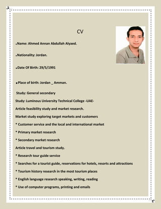 CV
.Name: Ahmed Annan Abdullah Alyaed.
.Nationality: Jordan.
.Date Of Birth: 29/5/1991
.Place of birth: Jordan _ Amman.
Study: General secondary
Study: Luminous University Technical College -UAE-
Article feasibility study and market research.
Market study exploring target markets and customers
* Customer service and the local and international market
* Primary market research
* Secondary market research
Article travel and tourism study.
* Research tour guide service
* Searches for a tourist guide, reservations for hotels, resorts and attractions
* Tourism history research in the most tourism places
* English language research speaking, writing, reading
* Use of computer programs, printing and emails
 