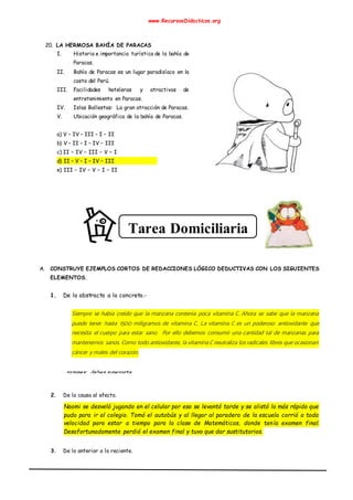 www.RecursosDidacticos.org
20. LA HERMOSA BAHÍA DE PARACAS
I. Historia e importancia turística de la bahía de
Paracas.
II. Bahía de Paracas es un lugar paradisíaco en la
costa del Perú.
III. Facilidades hoteleras y atractivos de
entretenimiento en Paracas.
IV. Islas Ballestas: La gran atracción de Paracas.
V. Ubicación geográfica de la bahía de Paracas.
a) V – IV – III – I – II
b) V – II – I – IV – III
c) II – IV – III – V – I
d) II – V – I – IV – III
e) III – IV – V – I – II
A. CONSTRUYE EJEMPLOS CORTOS DE REDACCIONES LÓGICO DEDUCTIVAS CON LOS SIGUIENTES
ELEMENTOS.
1. De lo abstracto a lo concreto.-
Siempre se había creído que la manzana contenía poca vitamina C. Ahora se sabe que la manzana
puede tener hasta 1500 miligramos de vitamina C. La vitamina C es un poderoso antioxidante que
necesita el cuerpo para estar sano. Por ello debemos consumir una cantidad tal de manzanas para
mantenernos sanos. Como todo antioxidante, la vitamina C neutraliza los radicales libres que ocasionan
cáncer y males del corazón.
2. De la causa al efecto.
Naomi se desveló jugando en el celular por eso se levantó tarde y se alistó lo más rápido que
pudo para ir al colegio. Tomó el autobús y al llegar al paradero de la escuela corrió a toda
velocidad para estar a tiempo para la clase de Matemáticas, donde tenía examen final.
Desafortunadamente perdió el examen final y tuvo que dar sustitutorios.
3. De lo anterior a lo reciente.
Tarea Domiciliaria
razones: debes superarte.
 