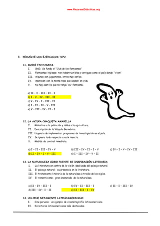 www.RecursosDidacticos.org
B. RESUELVE LOS EJERCICIOS TIPO
11. SOBRE FANTASMAS
I. 1862: Se funda el “Club de los fantasmas”
II. Fantasmas ingleses: tan indestructibles y antiguos como el país donde “viven”
III. Algunos son juguetones, otros muy serios.
IV. Aparecen con la misma ropa que usaban en vida.
V. No hay castillo que no tenga “su” fantasma.
a) II – V – III – IV – I
b) I – V – IV – III – II
c) V – IV – I – III – II
d) I – II – IV – V – III
e) V – III – IV – II – I
12. LA AVISPA CHAQUETA AMARILLA
I. Molestias a la población y daños a la agricultura.
II. Descripción de la Véspula Germánica.
III. Urgencia de implementar programas de investigación en el país.
IV. Se ignora todo respecto a este insecto.
V. Medida de control inmediato.
a) I – II – III – IV – V b) III – IV – II – I – V c) IV – I – V – IV – III
d) II – IV – I – V – III e) I – III – IV – V – II
13. LA NATURALEZA COMO FUENTE DE INSPIRACIÓN LITERARIA
I. La literatura en contra de la visión idealizada del paisaje natural.
II. El paisaje natural: su presencia en la literatura.
III. El tratamiento literario de la naturaleza a través de los siglos.
IV. El romanticismo: gran enamorado de la naturaleza.
a) II – IV – III – I b) IV – II – III – I c) II – I – III – IV
d) III – IV – I – II e) II – III – I – IV
14. UN CINE NETAMENTE LATINOAMERICANO
I. Cine peruano: un ejemplo de cinematografía latinoamericana.
II. Directores latinoamericanos más destacados.
 