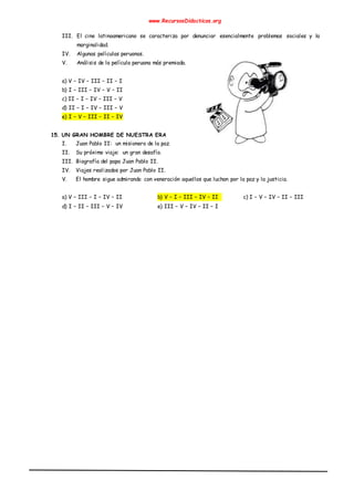 www.RecursosDidacticos.org
III. El cine latinoamericano se caracteriza por denunciar esencialmente problemas sociales y la
marginalidad.
IV. Algunas películas peruanas.
V. Análisis de la película peruana más premiada.
a) V – IV – III – II – I
b) I – III – IV – V – II
c) II – I – IV – III – V
d) II – I – IV – III – V
e) I – V – III – II – IV
15. UN GRAN HOMBRE DE NUESTRA ERA
I. Juan Pablo II: un misionero de la paz.
II. Su próximo viaje: un gran desafío.
III. Biografía del papa Juan Pablo II.
IV. Viajes realizados por Juan Pablo II.
V. El hombre sigue admirando con veneración aquellos que luchan por la paz y la justicia.
a) V – III – I – IV – II b) V – I – III – IV – II c) I – V – IV – II – III
d) I – II – III – V – IV e) III – V – IV – II – I
 