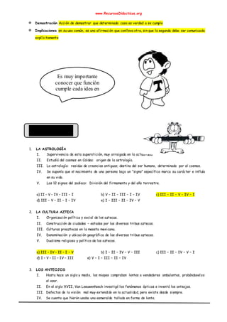 www.RecursosDidacticos.org
✵ Demostración Acción de demostrar que determinada cosa es verdad o se cumple
✵ Implicaciones en su uso común, es una afirmación que conlleva otra, sin que la segunda deba ser comunicada
explícitamente
1. LA ASTROLOGÍA
I. Supervivencia de esta superstición, muy arraigada en la actualidad.
II. Estudió del cosmos en Caldea: origen de la astrología.
III. La astrología: residuo de creencias antiguas; destino del ser humano, determinado por el cosmos.
IV. Se suponía que el nacimiento de una persona bajo un “signo” específico marca su carácter e influía
en su vida.
V. Los 12 signos del zodiaco: División del firmamento y del año terrestre.
a) II – V – IV – III – I b) V – II – III – I – IV c) III – II – V – IV – I
d) III – V – II – I – IV e) I – III – II – IV – V
2. LA CULTURA AZTECA
I. Organización política y social de los aztecas.
II. Construcción de ciudades – estados por las diversas tribus aztecas.
III. Culturas preaztecas en la meseta mexicana.
IV. Denominación y ubicación geográfica de las diversas tribus aztecas.
V. Dualismo religioso y político de los aztecas.
a) III – IV – II – I – V b) I – II – IV – V – III c) III – II – IV – V – I
d) I – V – II – IV – III e) V – I – III – II – IV
3. LOS ANTEOJOS
I. Hasta hace un siglo y medio, los miopes compraban lentes a vendedores ambulantes, probándoselos
al azar.
II. En el siglo XVII, Van Leeuwenhoeck investigó los fenómenos ópticos e inventó los anteojos.
III. Defectos de la visión: mal muy extendido en la actualidad, pero existe desde siempre.
IV. Se cuenta que Nerón usaba una esmeralda tallada en forma de lente.
Es muy importante
conocer que función
cumple cada idea en
el conjunto del texto.
 