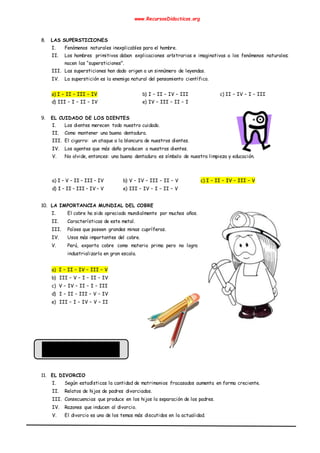 www.RecursosDidacticos.org
8. LAS SUPERSTICIONES
I. Fenómenos naturales inexplicables para el hombre.
II. Los hombres primitivos daban explicaciones arbitrarias e imaginativas a los fenómenos naturales;
nacen las “supersticiones”.
III. Las supersticiones han dado origen a un sinnúmero de leyendas.
IV. La superstición es la enemiga natural del pensamiento científico.
a) I – II – III – IV b) I – II – IV – III c) II – IV – I – III
d) III – I – II – IV e) IV – III – II – I
9. EL CUIDADO DE LOS DIENTES
I. Los dientes merecen todo nuestro cuidado.
II. Como mantener una buena dentadura.
III. El cigarro: un ataque a la blancura de nuestros dientes.
IV. Los agentes que más daño producen a nuestros dientes.
V. No olvide, entonces: una buena dentadura es símbolo de nuestra limpieza y educación.
a) I – V – II – III – IV b) V – IV – III – II – V c) I – II – IV – III – V
d) I – II – III – IV – V e) III – IV – I – II – V
10. LA IMPORTANCIA MUNDIAL DEL COBRE
I. El cobre ha sido apreciado mundialmente por muchos años.
II. Características de este metal.
III. Países que poseen grandes minas cupríferas.
IV. Usos más importantes del cobre.
V. Perú, exporta cobre como materia prima pero no logra
industrializarla en gran escala.
a) I – II – IV – III – V
b) III – V – I – II – IV
c) V – IV – II – I – III
d) I – II – III – V – IV
e) III – I – IV – V – II
11. EL DIVORCIO
I. Según estadísticas la cantidad de matrimonios fracasados aumenta en forma creciente.
II. Relatos de hijos de padres divorciados.
III. Consecuencias que produce en los hijos la separación de los padres.
IV. Razones que inducen al divorcio.
V. El divorcio es uno de los temas más discutidos en la actualidad.
 