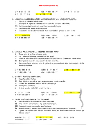 www.RecursosDidacticos.org
a) V – I – IV – II - III b) I – V – III – II – IV c) V – I – II – III- IV
d) II – III – IV – I – V e) I – V – III – IV – II
12. LOS MEDIOS AUDIOVISUALES EN LA ENSEÑANZA DE UNA LENGUA EXTRANJERA
I. Ventajas de los medios audiovisuales.
II. Descripción de algunos de los medios audiovisuales más utilizados actualmente.
III. Institutos pedagógicos del país que utilizan medios audiovisuales.
IV. Instrumentos que poseen dichos institutos.
V. Gracias a los medios audiovisuales cada día se hace más fácil aprender un nuevo idioma.
a) I – II – V – III – IV b) III – IV – I – II – V c) III – I – V – II – IV
d) V – I – II – III – IV e) I – V – III – II – IV
13. ¿SON LAS 7 MARAVILLAS LAS MEJORES OBRAS DE ARTE?
I. Enumeración de las 7 maravillas del mundo.
II. Las 7 maravillas del mundo ¿Una selección bien hecha?
III. Tratar de elegir entre todas las obras de escultura y arquitectura a las mejores resulta difícil.
IV. Descripción de cada obra incluida dentro de las 7 maravillas.
V. Opinión de algunos artistas a cerca de cuáles obras contemporáneas deben incluirse dentro de las
maravillas del mundo.
a) V – IV – III – I – II b) III – I – IV – II – V c) III – I – II – V – IV
d) IV – III – II – V – I e) V – I – II – III – IV
14. UN POETA PERUANO IMPORTANTE
I. Biografía de César Vallejo.
II. César Vallejo es, sin duda, el poeta peruano de mayor renombre mundial.
III. Estudios más importantes sobre la obra de César Vallejo.
IV. Homenajes a su memoria.
V. Su obra: un valor incalculable para la literatura.
a) I – II – III – IV – V b) I – III – IV – II – V c) II – I – V – III – IV
d) V – IV – II – III – I e) V – II – I – III – IV
15. ¿CUIDA USTED DEBIDAMENTE SU COLUMNA?
I. Posición correcta de la columna en ciertas actividades.
II. Como sentarse correctamente: algo que la mayoría ignora.
III. Algunos ejercicios recomendables para la columna.
IV. Recuerde siempre: una mala postura puede traer graves consecuencias para la columna.
V. Ligereza con que realizamos nuestras actividades diarios, nos hace olvidar la posición correcta que
debemos adoptar.
a) V – IV – II – I – III b) V – I – II – III – IV c) III – I – II – V – IV
d) I – II – V – IV – III e) V – III – II – I – IV
 