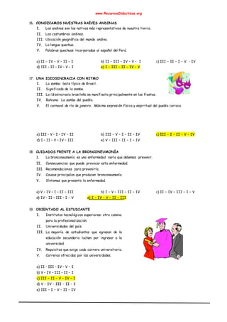 www.RecursosDidacticos.org
16. CONOZCAMOS NUESTRAS RAÍCES ANDINAS
I. Los andinos son los nativos más representativos de nuestra tierra.
II. Los costumbres andinas.
III. Ubicación geográfica del mundo andino.
IV. La lengua quechua.
V. Palabras quechuas incorporadas al español del Perú.
a) II – IV – V – II – I b) II – III – IV – V – I c) III – II – I – V - IV
d) III – II – IV – V – I e) I – III – II – IV – V
17. UNA IDIOSINCRACIA CON RITMO
I. La zamba: baile típico de Brasil.
II. Significado de la zamba.
III. La idiosincrasia brasileña se manifiesta principalmente en las fiestas.
IV. Bahiana: La zamba del pueblo.
V. El carnaval de río de janeiro: Máxima expresión física y espiritual del pueblo carioca.
a) III – V – I – IV – II b) III – V – I – II – IV c) III – I – II – V – IV
d) I – II – V – IV – III e) V – III – II – I – IV
18. CUIDADOS FRENTE A LA BRONCONEUMONÍA
I. La bronconeumonía es una enfermedad sería que debemos prevenir.
II. Consecuencias que puede provocar esta enfermedad.
III. Recomendaciones para prevenirla.
IV. Causas principales que producen bronconeumonía.
V. Síntomas que presenta la enfermedad.
a) V – IV – I – II – III b) I – V – III – II – IV c) II – IV – III – I – V
d) IV – II – III – I – V e) I – IV – V – II – III
19. ORIENTADO AL ESTUDIANTE
I. Institutos tecnológicos superiores: otro camino
para la profesionalización.
II. Universidades del país.
III. La mayoría de estudiantes que egresan de la
educación secundaria luchan por ingresar a la
universidad.
IV. Requisitos que exige cada carrera universitaria.
V. Carreras ofrecidas por las universidades.
a) II – III – IV – V – I
b) V – IV – III – II – I
c) III – II – V – IV – I
d) V – IV – III – II – I
e) III – I – V – II – IV
 