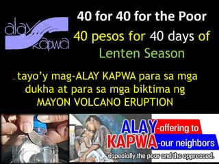 40 for 40 for the Poor
40 pesos for 40 days of
Lenten Season
… tayo’y mag-ALAY KAPWA para sa mga
dukha at para sa mga biktima ng
MAYON VOLCANO ERUPTION
 