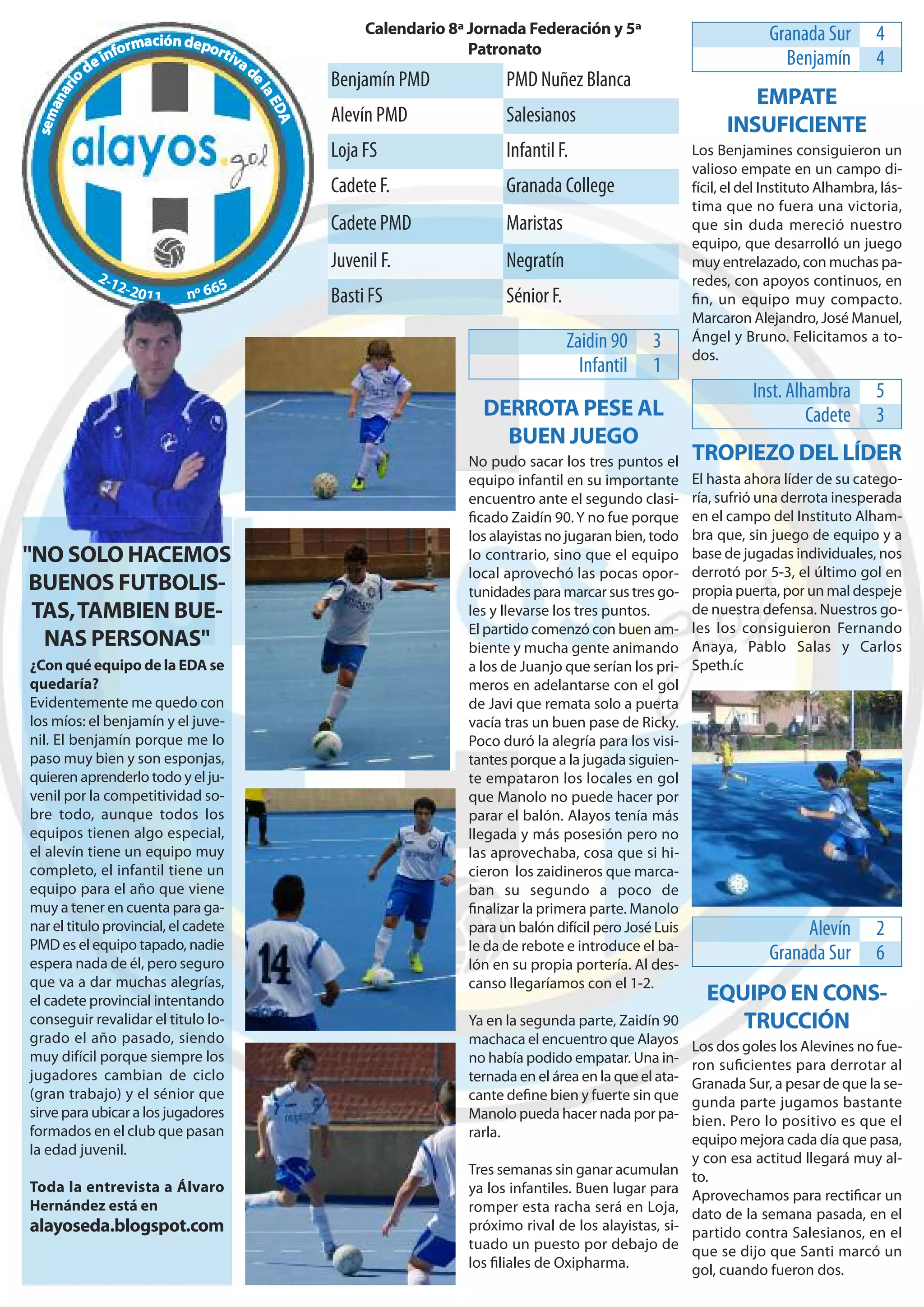 Calendario 8ª Jornada Federación y 5ª                             Granada Sur        4
                           ción depo
                    orma               r t iv                               Patronato
             e   inf                         ad                                                                                   Benjamín         4
        od                                               Benjamín PMD            PMD Nuñez Blanca




                                              el
        i
      ar

                                                                                                                           EMPATE




                                                  aE
   an




                                                    DA
                                                         Alevín PMD              Salesianos
 sem




                                                                                                                        INSUFICIENTE
                                                         Loja FS                 Infantil F.                      Los Benjamines consiguieron un
                                                                                                                  valioso empate en un campo di-
                                                         Cadete F.               Granada College                  fícil, el del Instituto Alhambra, lás-
                                                                                                                  tima que no fuera una victoria,
                                                         Cadete PMD              Maristas                         que sin duda mereció nuestro
                                                                                                                  equipo, que desarrolló un juego
                                                         Juvenil F.              Negratín                         muy entrelazado, con muchas pa-
             2-1                                                                                                  redes, con apoyos continuos, en
                 2-                 5
                      2011     nº 66                     Basti FS                Sénior F.                        ﬁn, un equipo muy compacto.
                                                                                                                  Marcaron Alejandro, José Manuel,
                                                                                             Zaidin 90    3       Ángel y Bruno. Felicitamos a to-
                                                                                                                  dos.
                                                                                               Infantil   1
                                                                                                                             Inst. Alhambra        5
                                                                             DERROTA PESE AL                                          Cadete       3
                                                                               BUEN JUEGO
                                                                           No pudo sacar los tres puntos el       TROPIEZO DEL LÍDER
                                                                           equipo infantil en su importante       El hasta ahora líder de su catego-
                                                                           encuentro ante el segundo clasi-       ría, sufrió una derrota inesperada
                                                                           ﬁcado Zaidín 90. Y no fue porque       en el campo del Instituto Alham-
                                                                           los alayistas no jugaran bien, todo    bra que, sin juego de equipo y a
"NO SOLO HACEMOS                                                           lo contrario, sino que el equipo       base de jugadas individuales, nos
                                                                           local aprovechó las pocas opor-        derrotó por 5-3, el último gol en
 BUENOS FUTBOLIS-                                                          tunidades para marcar sus tres go-     propia puerta, por un mal despeje
 TAS, TAMBIEN BUE-                                                         les y llevarse los tres puntos.        de nuestra defensa. Nuestros go-
                                                                           El partido comenzó con buen am-        les los consiguieron Fernando
  NAS PERSONAS"                                                            biente y mucha gente animando          Anaya, Pablo Salas y Carlos
¿Con qué equipo de la EDA se                                               a los de Juanjo que serían los pri-    Speth.íc
quedaría?                                                                  meros en adelantarse con el gol
Evidentemente me quedo con                                                 de Javi que remata solo a puerta
los míos: el benjamín y el juve-                                           vacía tras un buen pase de Ricky.
nil. El benjamín porque me lo                                              Poco duró la alegría para los visi-
paso muy bien y son esponjas,                                              tantes porque a la jugada siguien-
quieren aprenderlo todo y el ju-                                           te empataron los locales en gol
venil por la competitividad so-                                            que Manolo no puede hacer por
bre todo, aunque todos los                                                 parar el balón. Alayos tenía más
equipos tienen algo especial,                                              llegada y más posesión pero no
el alevín tiene un equipo muy                                              las aprovechaba, cosa que si hi-
completo, el infantil tiene un                                             cieron los zaidineros que marca-
equipo para el año que viene                                               ban su segundo a poco de
muy a tener en cuenta para ga-                                             ﬁnalizar la primera parte. Manolo
nar el titulo provincial, el cadete                                        para un balón difícil pero José Luis                      Alevín        2
PMD es el equipo tapado, nadie                                             le da de rebote e introduce el ba-
espera nada de él, pero seguro                                             lón en su propia portería. Al des-
                                                                                                                                Granada Sur        6
que va a dar muchas alegrías,                                              canso llegaríamos con el 1-2.
el cadete provincial intentando                                                                                     EQUIPO EN CONS-
conseguir revalidar el titulo lo-                                          Ya en la segunda parte, Zaidín 90           TRUCCIÓN
grado el año pasado, siendo                                                machaca el encuentro que Alayos        Los dos goles los Alevines no fue-
muy difícil porque siempre los                                             no había podido empatar. Una in-       ron suﬁcientes para derrotar al
jugadores cambian de ciclo                                                 ternada en el área en la que el ata-   Granada Sur, a pesar de que la se-
(gran trabajo) y el sénior que                                             cante deﬁne bien y fuerte sin que      gunda parte jugamos bastante
sirve para ubicar a los jugadores                                          Manolo pueda hacer nada por pa-        bien. Pero lo positivo es que el
formados en el club que pasan                                              rarla.                                 equipo mejora cada día que pasa,
la edad juvenil.
                                                                                                                  y con esa actitud llegará muy al-
                                                                           Tres semanas sin ganar acumulan        to.
Toda la entrevista a Álvaro                                                ya los infantiles. Buen lugar para     Aprovechamos para rectiﬁcar un
Hernández está en                                                          romper esta racha será en Loja,        dato de la semana pasada, en el
alayoseda.blogspot.com                                                     próximo rival de los alayistas, si-    partido contra Salesianos, en el
                                                                           tuado un puesto por debajo de          que se dijo que Santi marcó un
                                                                           los ﬁliales de Oxipharma.              gol, cuando fueron dos.
 
