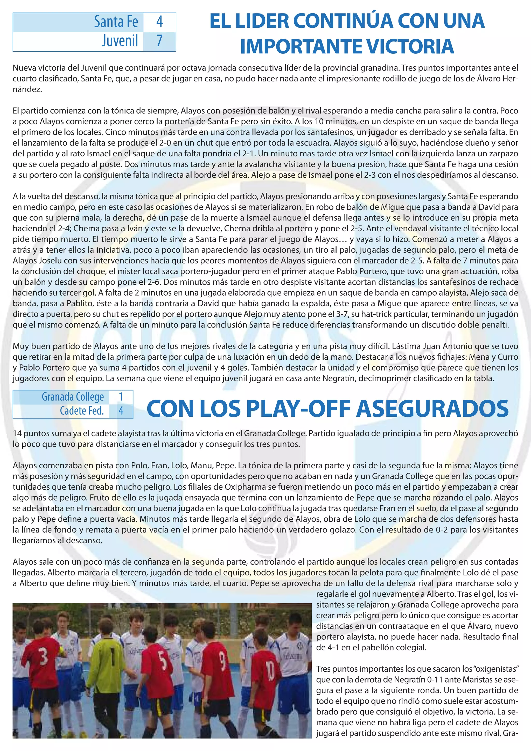 Santa Fe          4              EL LIDER CONTINÚA CON UNA
                       Juvenil          7                 IMPORTANTE VICTORIA
Nueva victoria del Juvenil que continuará por octava jornada consecutiva líder de la provincial granadina. Tres puntos importantes ante el
cuarto clasiﬁcado, Santa Fe, que, a pesar de jugar en casa, no pudo hacer nada ante el impresionante rodillo de juego de los de Álvaro Her-
nández.

El partido comienza con la tónica de siempre, Alayos con posesión de balón y el rival esperando a media cancha para salir a la contra. Poco
a poco Alayos comienza a poner cerco la portería de Santa Fe pero sin éxito. A los 10 minutos, en un despiste en un saque de banda llega
el primero de los locales. Cinco minutos más tarde en una contra llevada por los santafesinos, un jugador es derribado y se señala falta. En
el lanzamiento de la falta se produce el 2-0 en un chut que entró por toda la escuadra. Alayos siguió a lo suyo, haciéndose dueño y señor
del partido y al rato Ismael en el saque de una falta pondría el 2-1. Un minuto mas tarde otra vez Ismael con la izquierda lanza un zarpazo
que se cuela pegado al poste. Dos minutos mas tarde y ante la avalancha visitante y la buena presión, hace que Santa Fe haga una cesión
a su portero con la consiguiente falta indirecta al borde del área. Alejo a pase de Ismael pone el 2-3 con el nos despediríamos al descanso.

A la vuelta del descanso, la misma tónica que al principio del partido, Alayos presionando arriba y con posesiones largas y Santa Fe esperando
en medio campo, pero en este caso las ocasiones de Alayos si se materializaron. En robo de balón de Migue que pasa a banda a David para
que con su pierna mala, la derecha, dé un pase de la muerte a Ismael aunque el defensa llega antes y se lo introduce en su propia meta
haciendo el 2-4; Chema pasa a Iván y este se la devuelve, Chema dribla al portero y pone el 2-5. Ante el vendaval visitante el técnico local
pide tiempo muerto. El tiempo muerto le sirve a Santa Fe para parar el juego de Alayos… y vaya si lo hizo. Comenzó a meter a Alayos a
atrás y a tener ellos la iniciativa, poco a poco iban apareciendo las ocasiones, un tiro al palo, jugadas de segundo palo, pero el meta de
Alayos Joselu con sus intervenciones hacía que los peores momentos de Alayos siguiera con el marcador de 2-5. A falta de 7 minutos para
la conclusión del choque, el mister local saca portero-jugador pero en el primer ataque Pablo Portero, que tuvo una gran actuación, roba
un balón y desde su campo pone el 2-6. Dos minutos más tarde en otro despiste visitante acortan distancias los santafesinos de rechace
haciendo su tercer gol. A falta de 2 minutos en una jugada elaborada que empieza en un saque de banda en campo alayista, Alejo saca de
banda, pasa a Pablito, éste a la banda contraria a David que había ganado la espalda, éste pasa a Migue que aparece entre líneas, se va
directo a puerta, pero su chut es repelido por el portero aunque Alejo muy atento pone el 3-7, su hat-trick particular, terminando un jugadón
que el mismo comenzó. A falta de un minuto para la conclusión Santa Fe reduce diferencias transformando un discutido doble penalti.

Muy buen partido de Alayos ante uno de los mejores rivales de la categoría y en una pista muy difícil. Lástima Juan Antonio que se tuvo
que retirar en la mitad de la primera parte por culpa de una luxación en un dedo de la mano. Destacar a los nuevos ﬁchajes: Mena y Curro
y Pablo Portero que ya suma 4 partidos con el juvenil y 4 goles. También destacar la unidad y el compromiso que parece que tienen los
jugadores con el equipo. La semana que viene el equipo juvenil jugará en casa ante Negratín, decimoprimer clasiﬁcado en la tabla.

        Granada College      1
            Cadete Fed.      4       CON LOS PLAY-OFF ASEGURADOS
14 puntos suma ya el cadete alayista tras la última victoria en el Granada College. Partido igualado de principio a ﬁn pero Alayos aprovechó
lo poco que tuvo para distanciarse en el marcador y conseguir los tres puntos.

Alayos comenzaba en pista con Polo, Fran, Lolo, Manu, Pepe. La tónica de la primera parte y casi de la segunda fue la misma: Alayos tiene
más posesión y más seguridad en el campo, con oportunidades pero que no acaban en nada y un Granada College que en las pocas opor-
tunidades que tenía creaba mucho peligro. Los ﬁliales de Oxipharma se fueron metiendo un poco más en el partido y empezaban a crear
algo más de peligro. Fruto de ello es la jugada ensayada que termina con un lanzamiento de Pepe que se marcha rozando el palo. Alayos
se adelantaba en el marcador con una buena jugada en la que Lolo continua la jugada tras quedarse Fran en el suelo, da el pase al segundo
palo y Pepe deﬁne a puerta vacía. Minutos más tarde llegaría el segundo de Alayos, obra de Lolo que se marcha de dos defensores hasta
la línea de fondo y remata a puerta vacía en el primer palo haciendo un verdadero golazo. Con el resultado de 0-2 para los visitantes
llegaríamos al descanso.

Alayos sale con un poco más de conﬁanza en la segunda parte, controlando el partido aunque los locales crean peligro en sus contadas
llegadas. Alberto marcaría el tercero, jugadón de todo el equipo, todos los jugadores tocan la pelota para que ﬁnalmente Lolo dé el pase
a Alberto que deﬁne muy bien. Y minutos más tarde, el cuarto. Pepe se aprovecha de un fallo de la defensa rival para marcharse solo y
                                                                                  regalarle el gol nuevamente a Alberto. Tras el gol, los vi-
                                                                                  sitantes se relajaron y Granada College aprovecha para
                                                                                  crear más peligro pero lo único que consigue es acortar
                                                                                  distancias en un contraataque en el que Álvaro, nuevo
                                                                                  portero alayista, no puede hacer nada. Resultado ﬁnal
                                                                                  de 4-1 en el pabellón colegial.

                                                                                     Tres puntos importantes los que sacaron los “oxigenistas”
                                                                                     que con la derrota de Negratín 0-11 ante Maristas se ase-
                                                                                     gura el pase a la siguiente ronda. Un buen partido de
                                                                                     todo el equipo que no rindió como suele estar acostum-
                                                                                     brado pero que consiguió el objetivo, la victoria. La se-
                                                                                     mana que viene no habrá liga pero el cadete de Alayos
                                                                                     jugará el partido suspendido ante este mismo rival, Gra-
 