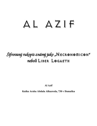 AL AZIF

Šifrovaný rukopis známý jako „Necronomicon“
            neboli Liber Logaeth




                         Al Azif

       Kniha Araba Abdula Alhazreda, 730 v Damašku
 
