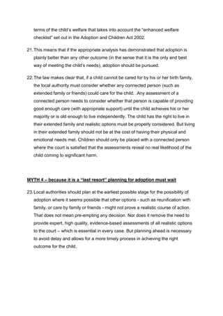 terms of the child’s welfare that takes into account the “enhanced welfare 
checklist” set out in the Adoption and Children Act 2002. 
21. This means that if the appropriate analysis has demonstrated that adoption is 
plainly better than any other outcome (in the sense that it is the only and best 
way of meeting the child’s needs), adoption should be pursued. 
22. The law makes clear that, if a child cannot be cared for by his or her birth family, 
the local authority must consider whether any connected person (such as 
extended family or friends) could care for the child. Any assessment of a 
connected person needs to consider whether that person is capable of providing 
good enough care (with appropriate support) until the child achieves his or her 
majority or is old enough to live independently. The child has the right to live in 
their extended family and realistic options must be properly considered. But living 
in their extended family should not be at the cost of having their physical and 
emotional needs met. Children should only be placed with a connected person 
where the court is satisfied that the assessments reveal no real likelihood of the 
child coming to significant harm. 
MYTH 4 – because it is a “last resort” planning for adoption must wait 
23. Local authorities should plan at the earliest possible stage for the possibility of 
adoption where it seems possible that other options - such as reunification with 
family, or care by family or friends - might not prove a realistic course of action. 
That does not mean pre-empting any decision. Nor does it remove the need to 
provide expert, high quality, evidence-based assessments of all realistic options 
to the court – which is essential in every case. But planning ahead is necessary 
to avoid delay and allows for a more timely process in achieving the right 
outcome for the child. 
 