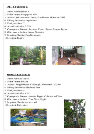 SMALL FARMER- 2:
1. Name: Aravindakshan K
2. Father’s name: Balagopalan Nair
3. Address: Kokkunnummal House, Kovakkunnu, Mokeri - 673507
4. Primary Occupation: Agriculture
5. Family members: 7
6. Area of cultivation: 1.6 Ha
7. Crops grown: Coconut, Arecanut , Pepper, Banana, Mango, Sapota
8. Other trees in the farm: Neem, Cinnamon
9. Irrigation : Rainfed, Canal in summer
10.Livestock: Poultry.
MEDIUM FARMER- 1:
1. Name: Ashokan Thayyil
2. Father’s name: Pokkan
3. Address: Thayyil House, Valiyapoyil, Nitumannur - 673508
4. Primary Occupation: Hardware shop
5. Family members: 4
6. Area of cultivation: 4 Ha
7. Crops grown: Coconut, arecanut, Pepper, Colocasia and Yam
8. Other trees in the farm: Teak, Neem, Uppila
9. Irrigation : Rainfed and open well
10.Livestock: Fish culture
10
 