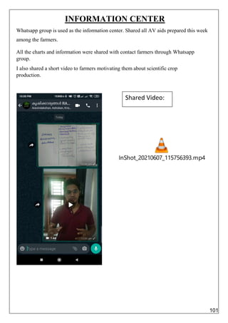 InShot_20210607_115756393.mp4
INFORMATION CENTER
Whatsapp group is used as the information center. Shared all AV aids prepared this week
among the farmers.
All the charts and information were shared with contact farmers through Whatsapp
group.
I also shared a short video to farmers motivating them about scientific crop
production.
Shared Video:
101
 