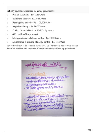 Subsidy given for sericulture by Kerala government
o Plantation subsidy – Rs. 6750/ Acre
o Equipment subsidy – Rs. 37500/Acre
o Rearing shed subsidy – Rs. 1,00,000/Acre
o Irrigation subsidy – Rs. 30,000/Acre
o Production incentive – Rs. 30-50/1 Kg cocoon
o (GC+% 80 to 90 and above)
o Mechanisation of Mulberry garden – Rs. 30,000/Acre
o Maintenance of existing Mulberry garden – Rs. 4150/Acre
Sericulture is not at all common in our area. So I prepared a poster with concise
details on schemes and subsidies of sericulture sector offered by government.
108
 