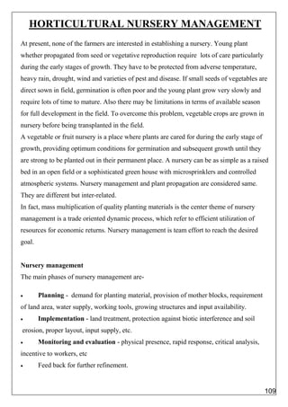 HORTICULTURAL NURSERY MANAGEMENT
At present, none of the farmers are interested in establishing a nursery. Young plant
whether propagated from seed or vegetative reproduction require lots of care particularly
during the early stages of growth. They have to be protected from adverse temperature,
heavy rain, drought, wind and varieties of pest and disease. If small seeds of vegetables are
direct sown in field, germination is often poor and the young plant grow very slowly and
require lots of time to mature. Also there may be limitations in terms of available season
for full development in the field. To overcome this problem, vegetable crops are grown in
nursery before being transplanted in the field.
A vegetable or fruit nursery is a place where plants are cared for during the early stage of
growth, providing optimum conditions for germination and subsequent growth until they
are strong to be planted out in their permanent place. A nursery can be as simple as a raised
bed in an open field or a sophisticated green house with microsprinklers and controlled
atmospheric systems. Nursery management and plant propagation are considered same.
They are different but inter-related.
In fact, mass multiplication of quality planting materials is the center theme of nursery
management is a trade oriented dynamic process, which refer to efficient utilization of
resources for economic returns. Nursery management is team effort to reach the desired
goal.
Nursery management
The main phases of nursery management are-
 Planning - demand for planting material, provision of mother blocks, requirement
of land area, water supply, working tools, growing structures and input availability.
 Implementation - land treatment, protection against biotic interference and soil
erosion, proper layout, input supply, etc.
 Monitoring and evaluation - physical presence, rapid response, critical analysis,
incentive to workers, etc
 Feed back for further refinement.
109
 