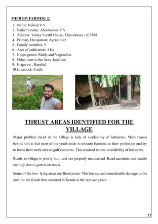 MEDIUM FARMER- 2:
1. Name: Nishad V V
2. Father’s name: Aboobacker V V
3. Address: Valiya Veettil House, Thaleekkara - 673508
4. Primary Occupation: Agriculture
5. Family members: 5
6. Area of cultivation: 4 Ha
7. Crops grown: Paddy and Vegetables
8. Other trees in the farm: Jackfruit
9. Irrigation : Rainfed
10.Livestock: Cattle
THRUST AREAS IDENTIFIED FOR THE
VILLAGE
Major problem faced in the village is lack of availability of labourers. Main reason
behind this is that most of the youth tends to procure business as their profession and try
to focus their work area to gulf countries. This resulted in non- availability of labourers.
Roads in village is poorly built and not properly maintained. Road accidents and deaths
are high due to gutters on roads.
Some of the low- lying areas are flood prone. This has caused considerable damage in the
area for the floods that occurred in Kerala in the last two years.
11
 