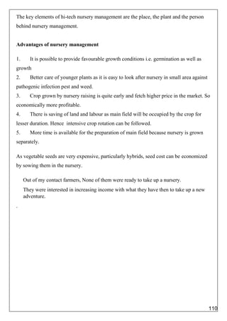 The key elements of hi-tech nursery management are the place, the plant and the person
behind nursery management.
Advantages of nursery management
1. It is possible to provide favourable growth conditions i.e. germination as well as
growth
2. Better care of younger plants as it is easy to look after nursery in small area against
pathogenic infection pest and weed.
3. Crop grown by nursery raising is quite early and fetch higher price in the market. So
economically more profitable.
4. There is saving of land and labour as main field will be occupied by the crop for
lesser duration. Hence intensive crop rotation can be followed.
5. More time is available for the preparation of main field because nursery is grown
separately.
As vegetable seeds are very expensive, particularly hybrids, seed cost can be economized
by sowing them in the nursery.
Out of my contact farmers, None of them were ready to take up a nursery.
They were interested in increasing income with what they have then to take up a new
adventure.
.
110
 
